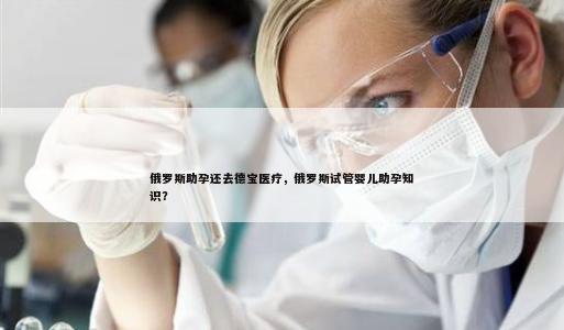 俄罗斯助孕还去德宝医疗，俄罗斯试管婴儿助孕知识？